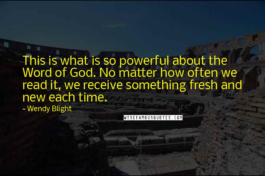 Wendy Blight Quotes: This is what is so powerful about the Word of God. No matter how often we read it, we receive something fresh and new each time.