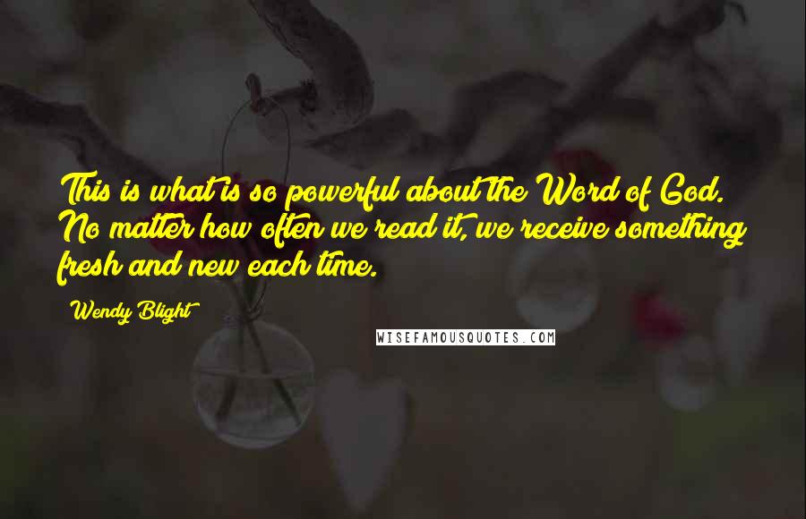 Wendy Blight Quotes: This is what is so powerful about the Word of God. No matter how often we read it, we receive something fresh and new each time.