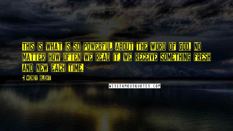 Wendy Blight Quotes: This is what is so powerful about the Word of God. No matter how often we read it, we receive something fresh and new each time.