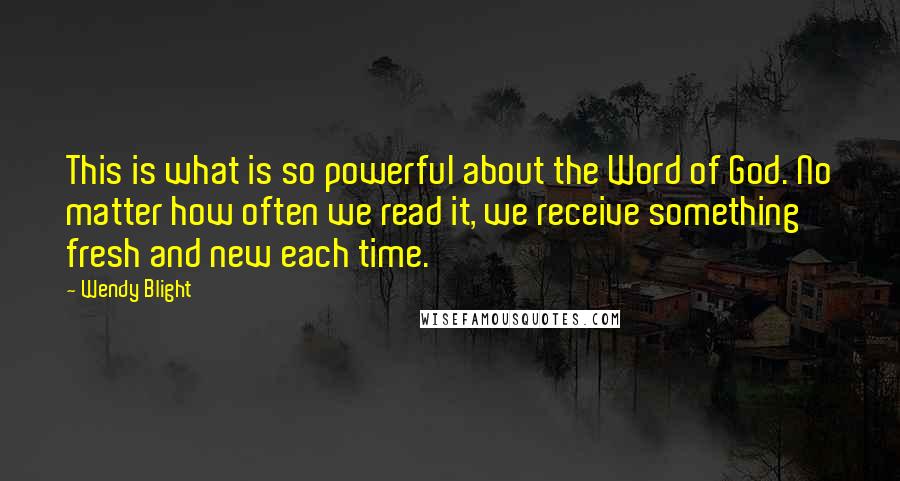 Wendy Blight Quotes: This is what is so powerful about the Word of God. No matter how often we read it, we receive something fresh and new each time.