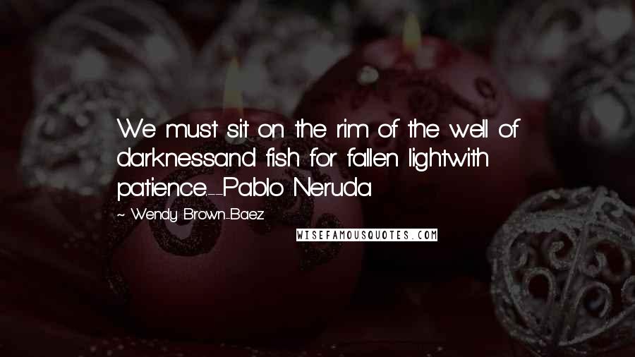 Wendy Brown-Baez Quotes: We must sit on the rim of the well of darknessand fish for fallen lightwith patience.--Pablo Neruda