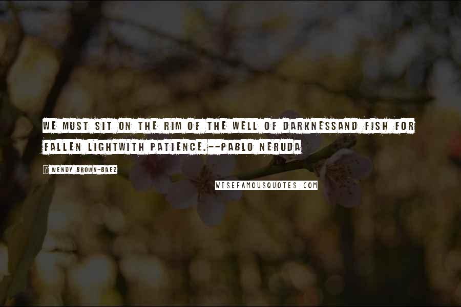 Wendy Brown-Baez Quotes: We must sit on the rim of the well of darknessand fish for fallen lightwith patience.--Pablo Neruda