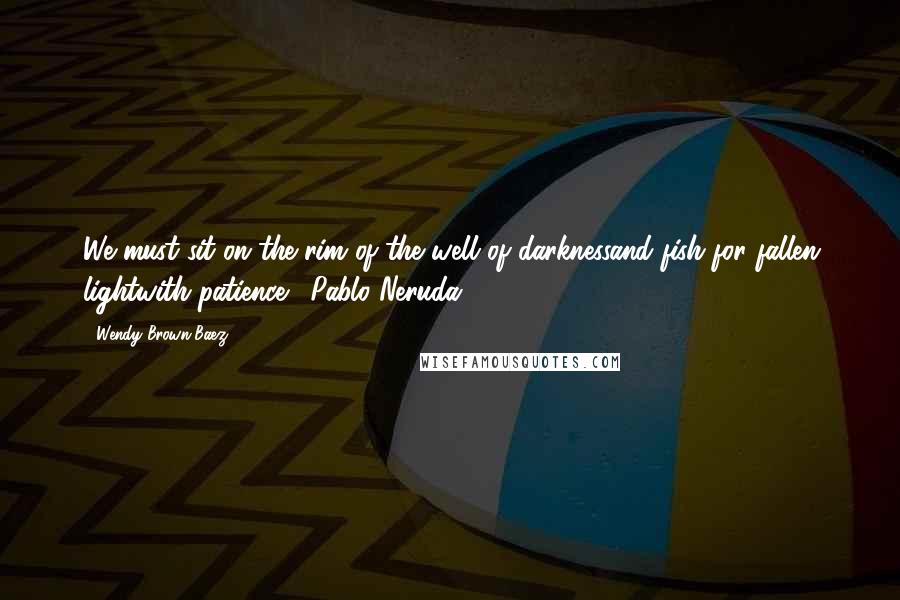 Wendy Brown-Baez Quotes: We must sit on the rim of the well of darknessand fish for fallen lightwith patience.--Pablo Neruda