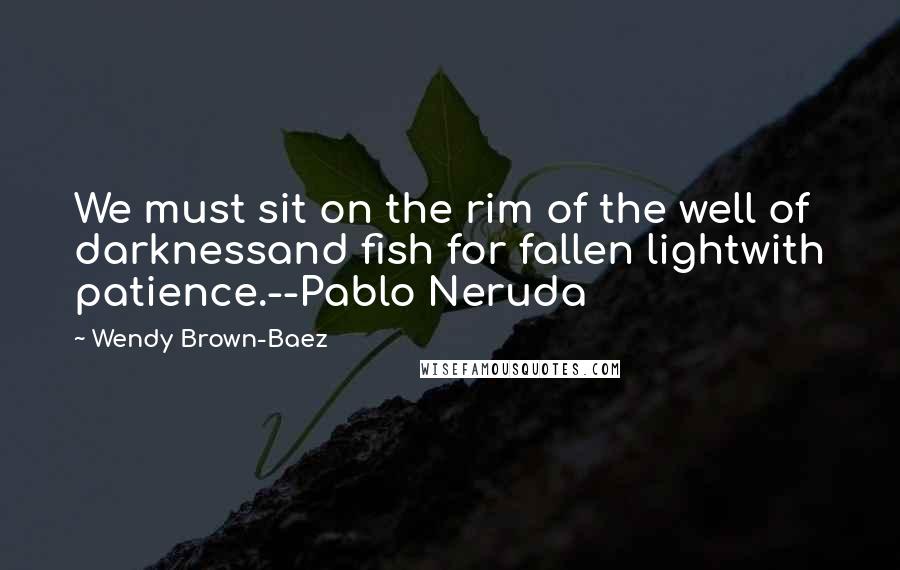 Wendy Brown-Baez Quotes: We must sit on the rim of the well of darknessand fish for fallen lightwith patience.--Pablo Neruda