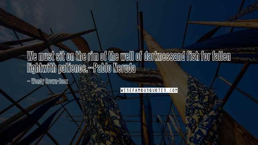 Wendy Brown-Baez Quotes: We must sit on the rim of the well of darknessand fish for fallen lightwith patience.--Pablo Neruda