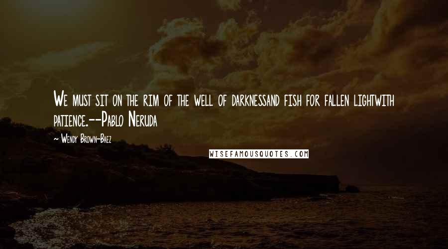 Wendy Brown-Baez Quotes: We must sit on the rim of the well of darknessand fish for fallen lightwith patience.--Pablo Neruda