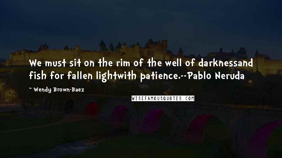 Wendy Brown-Baez Quotes: We must sit on the rim of the well of darknessand fish for fallen lightwith patience.--Pablo Neruda