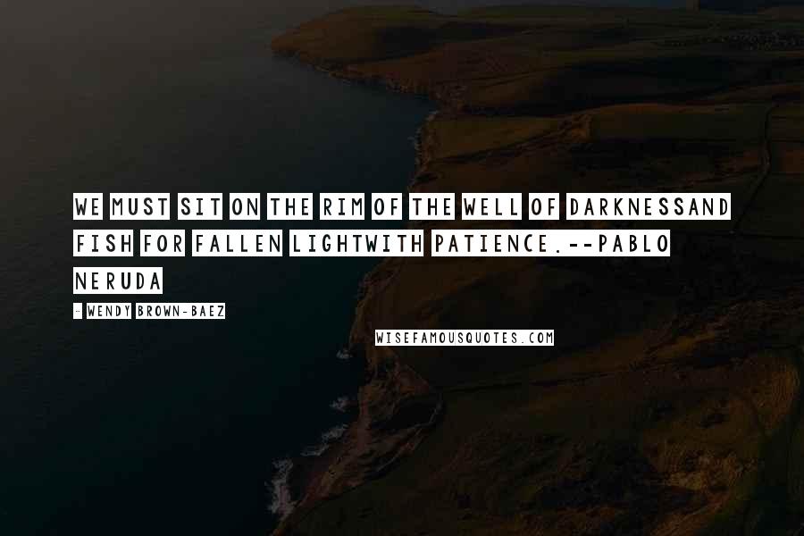 Wendy Brown-Baez Quotes: We must sit on the rim of the well of darknessand fish for fallen lightwith patience.--Pablo Neruda