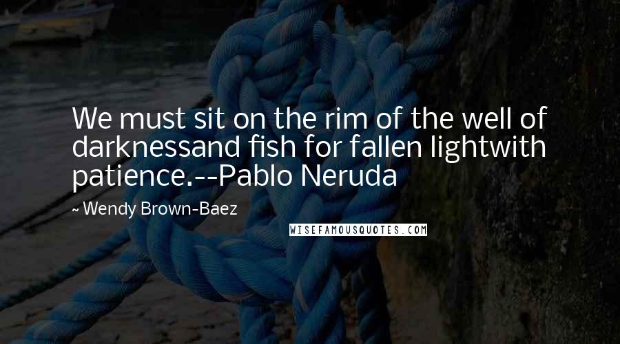 Wendy Brown-Baez Quotes: We must sit on the rim of the well of darknessand fish for fallen lightwith patience.--Pablo Neruda