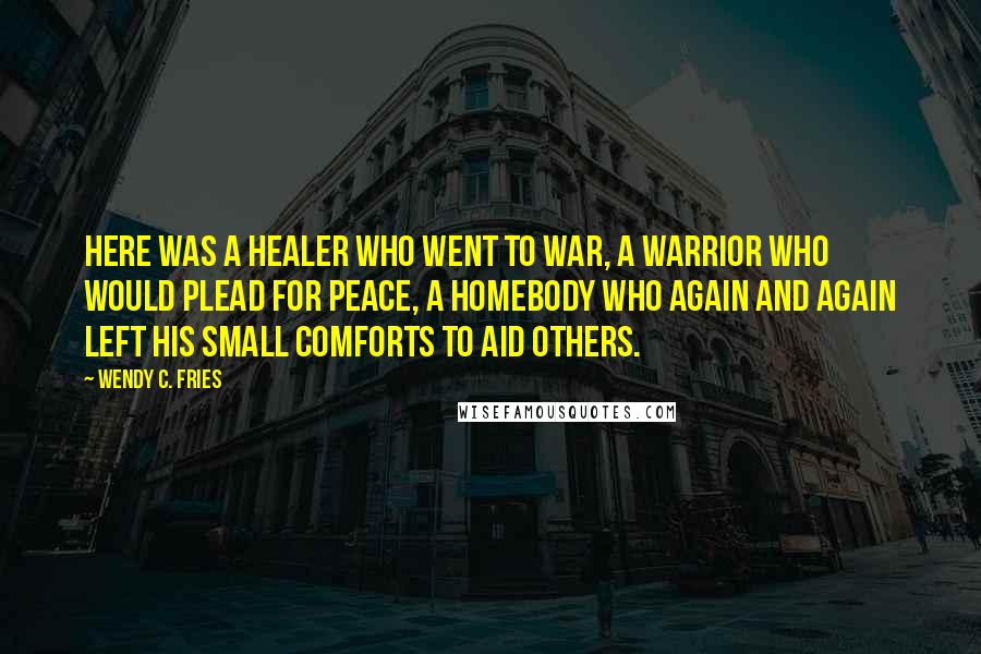Wendy C. Fries Quotes: Here was a healer who went to war, a warrior who would plead for peace, a homebody who again and again left his small comforts to aid others.