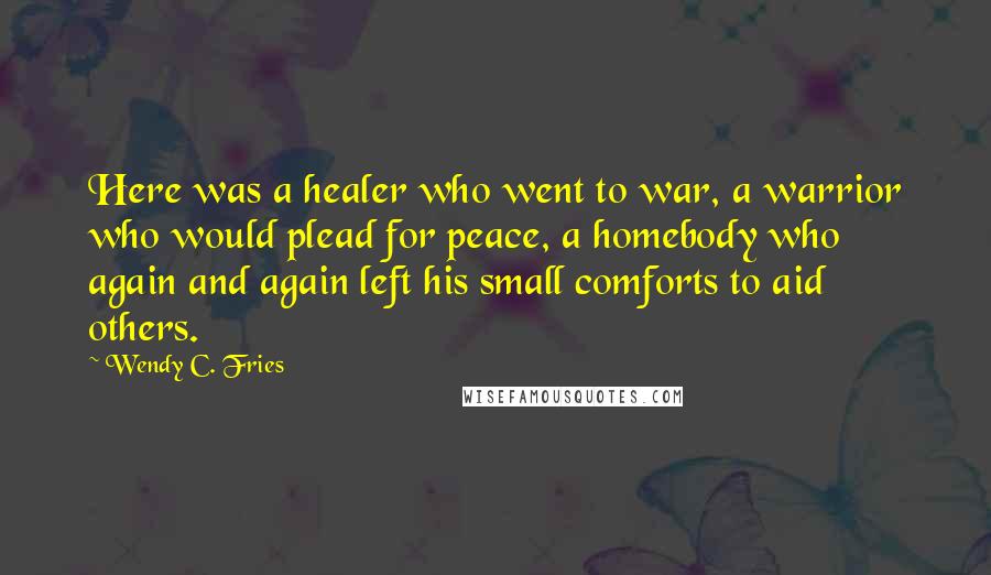 Wendy C. Fries Quotes: Here was a healer who went to war, a warrior who would plead for peace, a homebody who again and again left his small comforts to aid others.