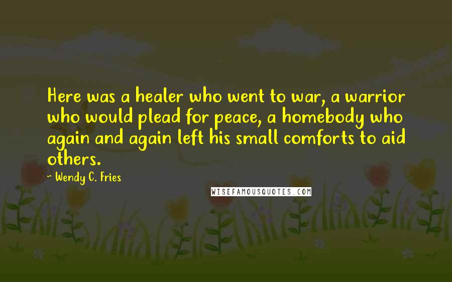 Wendy C. Fries Quotes: Here was a healer who went to war, a warrior who would plead for peace, a homebody who again and again left his small comforts to aid others.