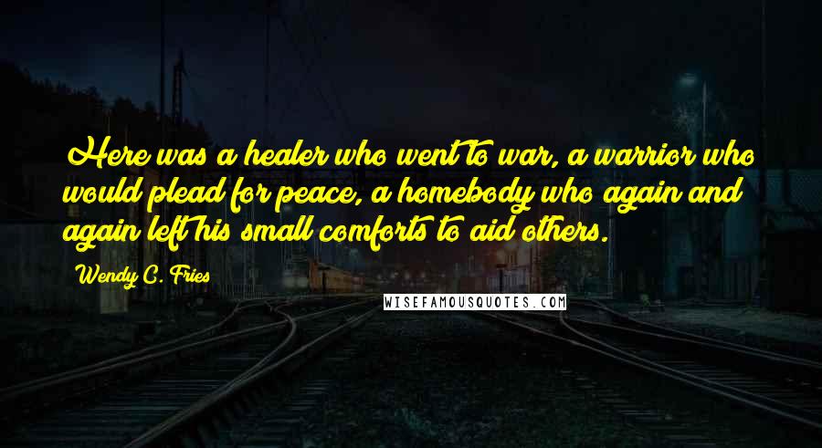 Wendy C. Fries Quotes: Here was a healer who went to war, a warrior who would plead for peace, a homebody who again and again left his small comforts to aid others.