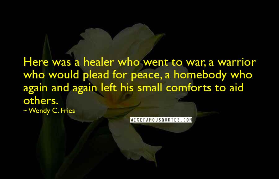 Wendy C. Fries Quotes: Here was a healer who went to war, a warrior who would plead for peace, a homebody who again and again left his small comforts to aid others.