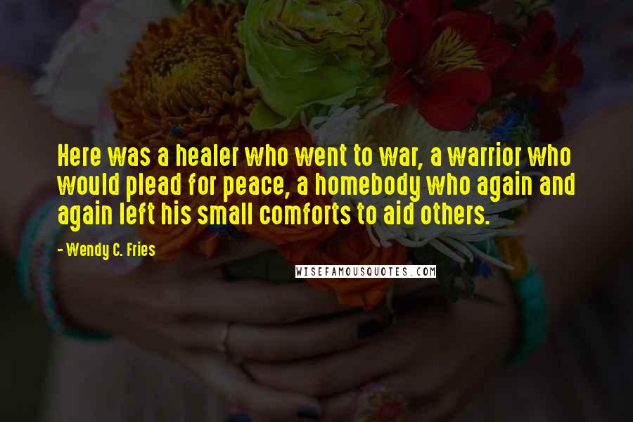 Wendy C. Fries Quotes: Here was a healer who went to war, a warrior who would plead for peace, a homebody who again and again left his small comforts to aid others.