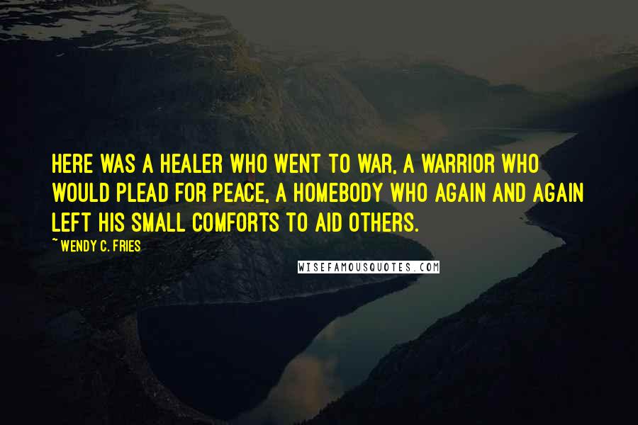 Wendy C. Fries Quotes: Here was a healer who went to war, a warrior who would plead for peace, a homebody who again and again left his small comforts to aid others.