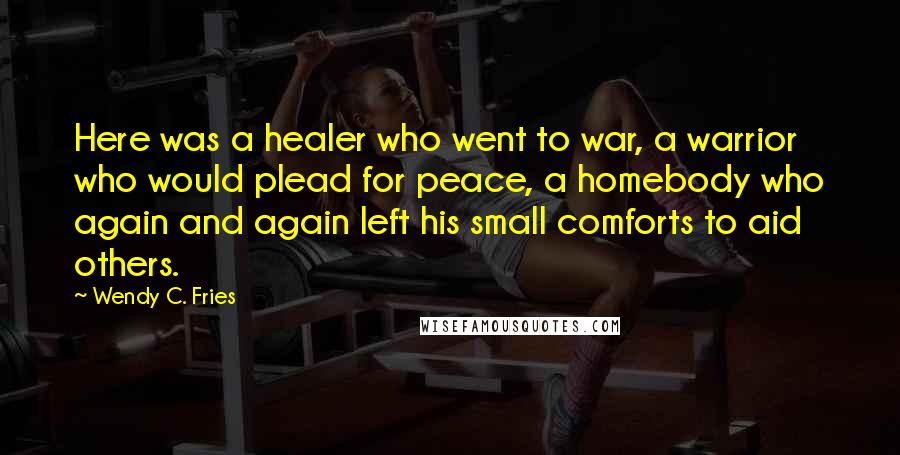 Wendy C. Fries Quotes: Here was a healer who went to war, a warrior who would plead for peace, a homebody who again and again left his small comforts to aid others.