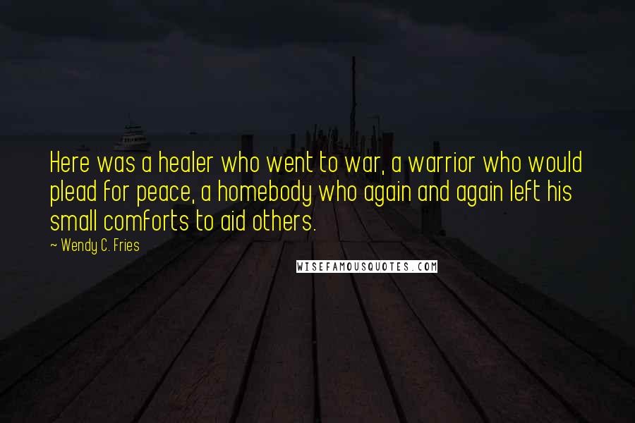 Wendy C. Fries Quotes: Here was a healer who went to war, a warrior who would plead for peace, a homebody who again and again left his small comforts to aid others.