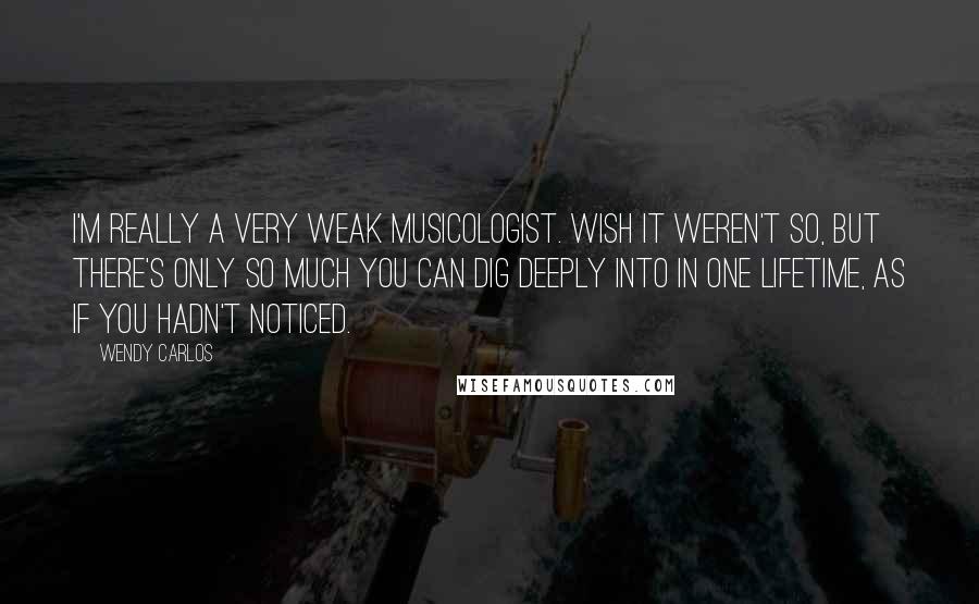 Wendy Carlos Quotes: I'm really a very weak musicologist. Wish it weren't so, but there's only so much you can dig deeply into in one lifetime, as if you hadn't noticed.