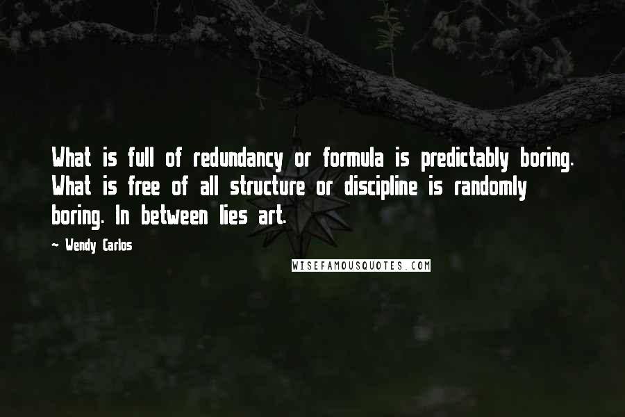 Wendy Carlos Quotes: What is full of redundancy or formula is predictably boring. What is free of all structure or discipline is randomly boring. In between lies art.