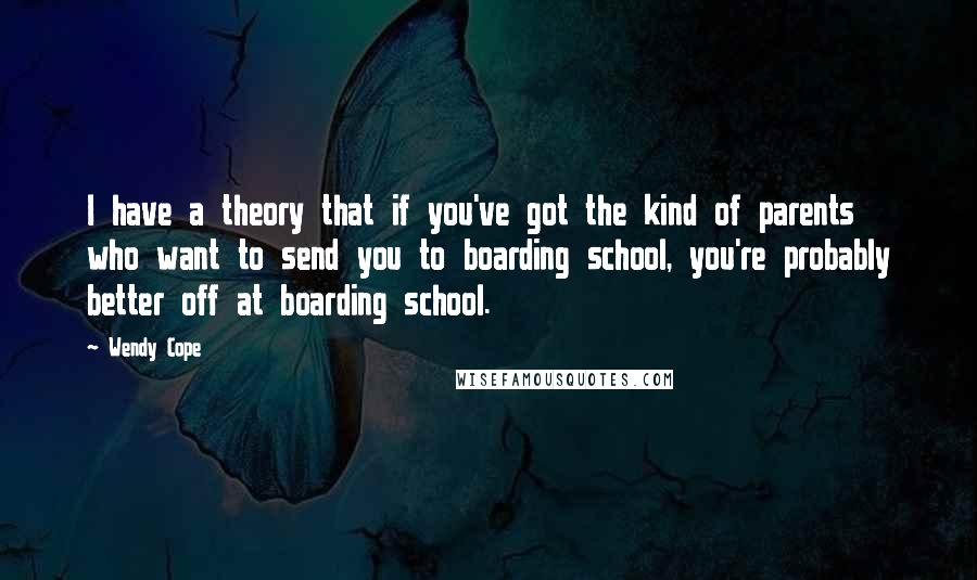 Wendy Cope Quotes: I have a theory that if you've got the kind of parents who want to send you to boarding school, you're probably better off at boarding school.