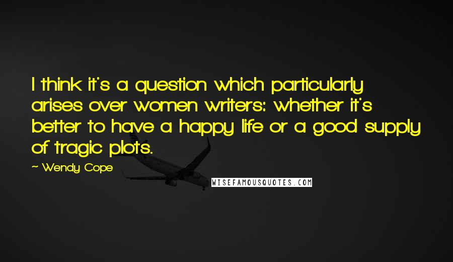 Wendy Cope Quotes: I think it's a question which particularly arises over women writers: whether it's better to have a happy life or a good supply of tragic plots.