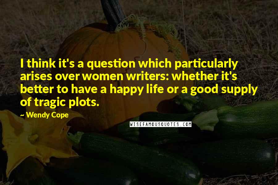 Wendy Cope Quotes: I think it's a question which particularly arises over women writers: whether it's better to have a happy life or a good supply of tragic plots.