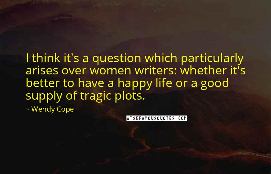Wendy Cope Quotes: I think it's a question which particularly arises over women writers: whether it's better to have a happy life or a good supply of tragic plots.