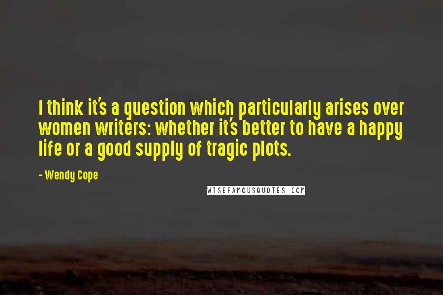 Wendy Cope Quotes: I think it's a question which particularly arises over women writers: whether it's better to have a happy life or a good supply of tragic plots.