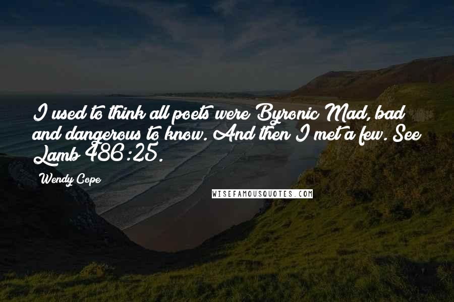 Wendy Cope Quotes: I used to think all poets were Byronic Mad, bad and dangerous to know. And then I met a few. See Lamb 486:25.