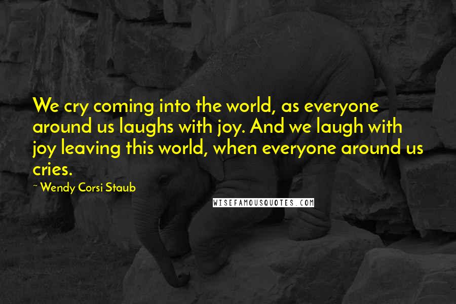 Wendy Corsi Staub Quotes: We cry coming into the world, as everyone around us laughs with joy. And we laugh with joy leaving this world, when everyone around us cries.