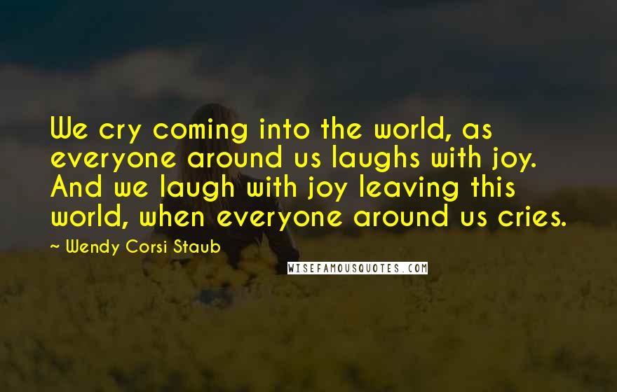 Wendy Corsi Staub Quotes: We cry coming into the world, as everyone around us laughs with joy. And we laugh with joy leaving this world, when everyone around us cries.
