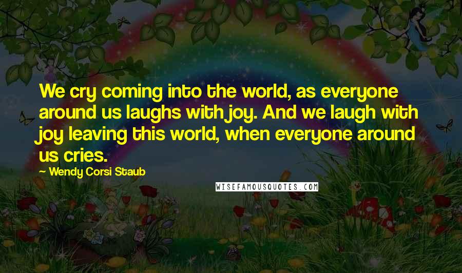 Wendy Corsi Staub Quotes: We cry coming into the world, as everyone around us laughs with joy. And we laugh with joy leaving this world, when everyone around us cries.