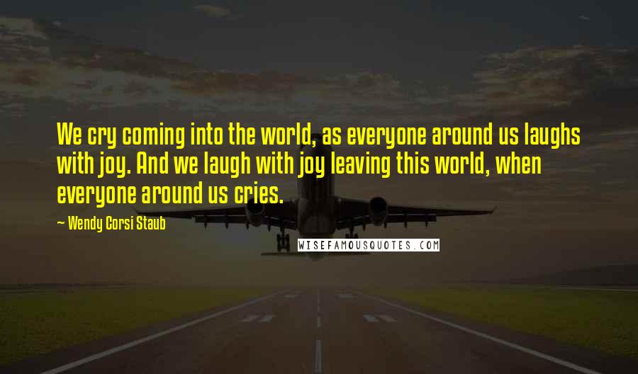Wendy Corsi Staub Quotes: We cry coming into the world, as everyone around us laughs with joy. And we laugh with joy leaving this world, when everyone around us cries.