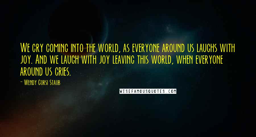 Wendy Corsi Staub Quotes: We cry coming into the world, as everyone around us laughs with joy. And we laugh with joy leaving this world, when everyone around us cries.