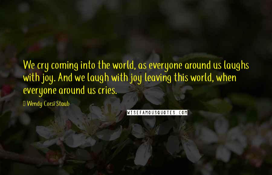Wendy Corsi Staub Quotes: We cry coming into the world, as everyone around us laughs with joy. And we laugh with joy leaving this world, when everyone around us cries.