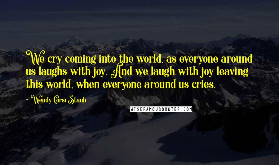 Wendy Corsi Staub Quotes: We cry coming into the world, as everyone around us laughs with joy. And we laugh with joy leaving this world, when everyone around us cries.