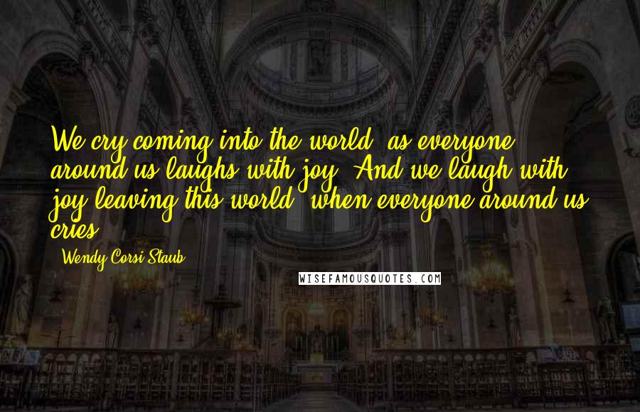 Wendy Corsi Staub Quotes: We cry coming into the world, as everyone around us laughs with joy. And we laugh with joy leaving this world, when everyone around us cries.