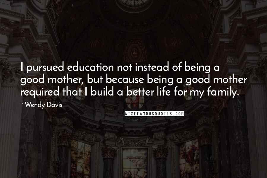 Wendy Davis Quotes: I pursued education not instead of being a good mother, but because being a good mother required that I build a better life for my family.