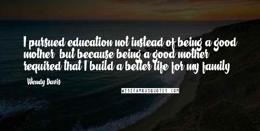 Wendy Davis Quotes: I pursued education not instead of being a good mother, but because being a good mother required that I build a better life for my family.