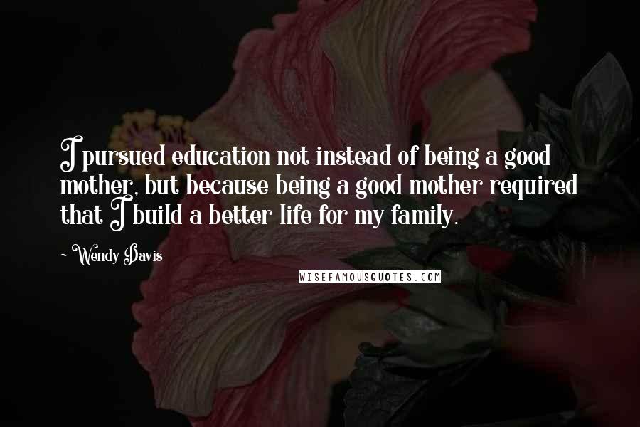 Wendy Davis Quotes: I pursued education not instead of being a good mother, but because being a good mother required that I build a better life for my family.