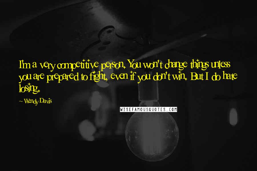 Wendy Davis Quotes: I'm a very competitive person. You won't change things unless you are prepared to fight, even if you don't win. But I do hate losing.