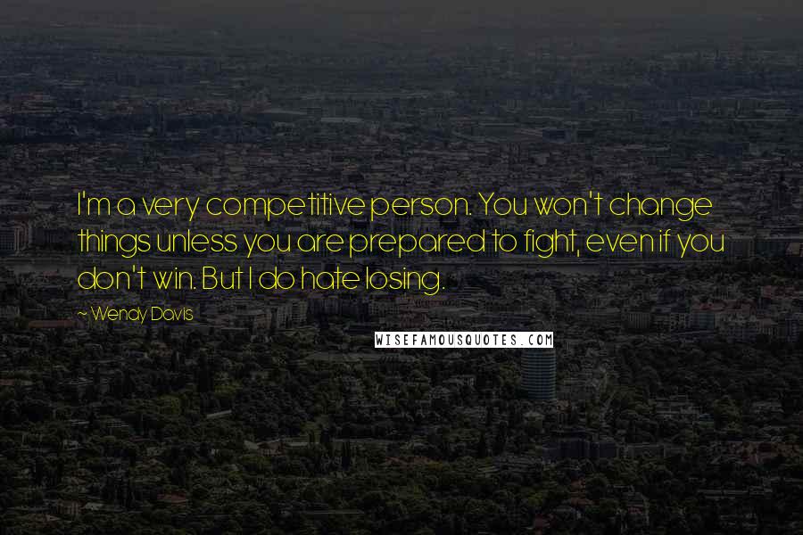 Wendy Davis Quotes: I'm a very competitive person. You won't change things unless you are prepared to fight, even if you don't win. But I do hate losing.