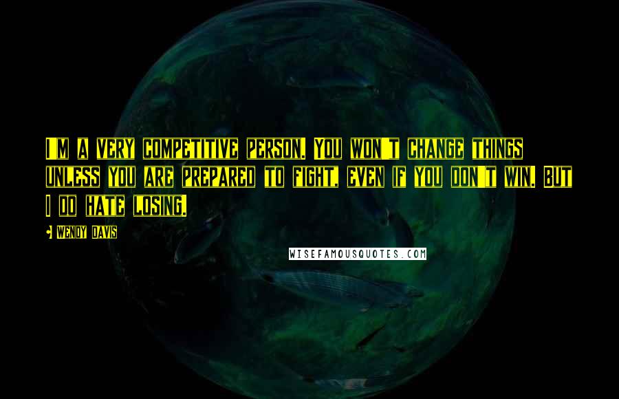 Wendy Davis Quotes: I'm a very competitive person. You won't change things unless you are prepared to fight, even if you don't win. But I do hate losing.