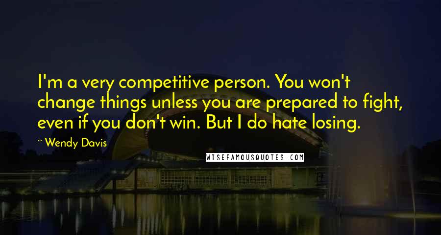 Wendy Davis Quotes: I'm a very competitive person. You won't change things unless you are prepared to fight, even if you don't win. But I do hate losing.