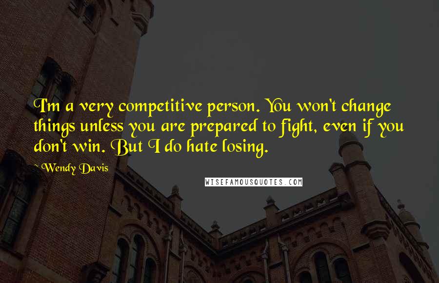 Wendy Davis Quotes: I'm a very competitive person. You won't change things unless you are prepared to fight, even if you don't win. But I do hate losing.