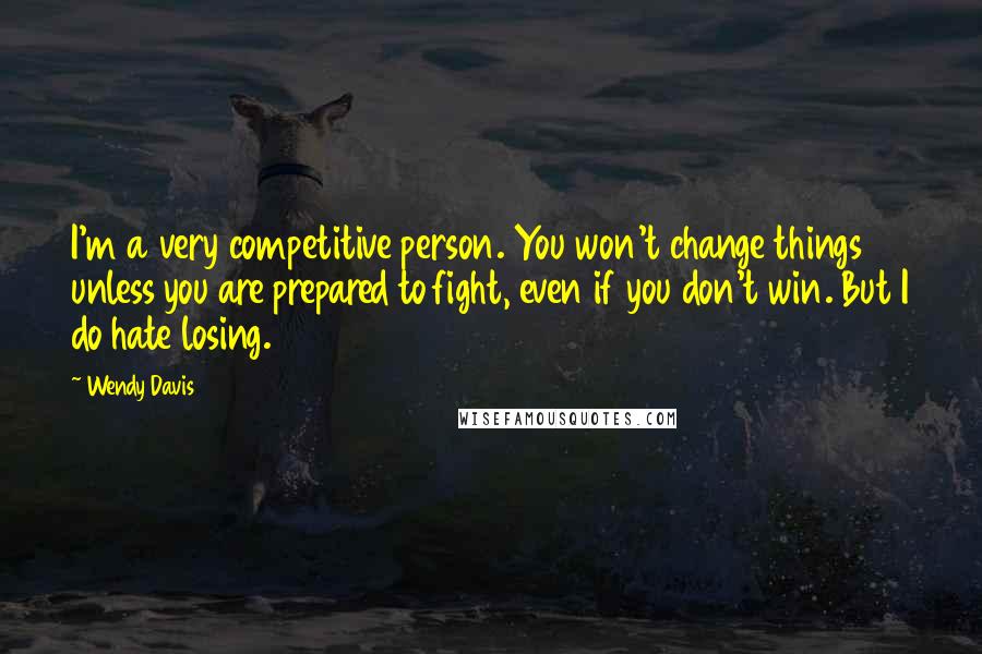 Wendy Davis Quotes: I'm a very competitive person. You won't change things unless you are prepared to fight, even if you don't win. But I do hate losing.