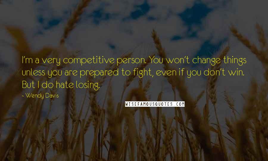 Wendy Davis Quotes: I'm a very competitive person. You won't change things unless you are prepared to fight, even if you don't win. But I do hate losing.