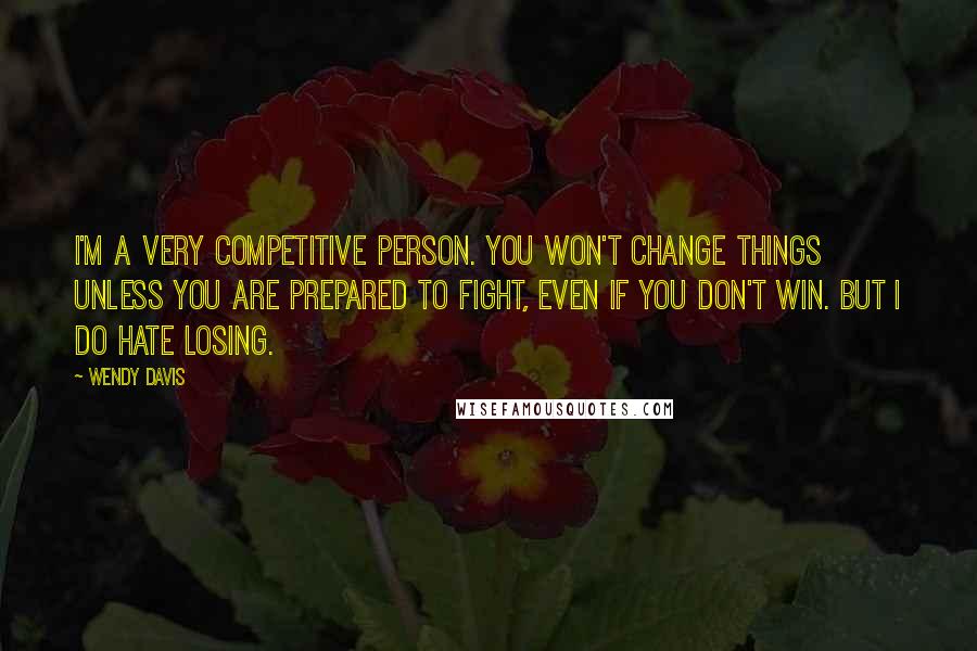 Wendy Davis Quotes: I'm a very competitive person. You won't change things unless you are prepared to fight, even if you don't win. But I do hate losing.