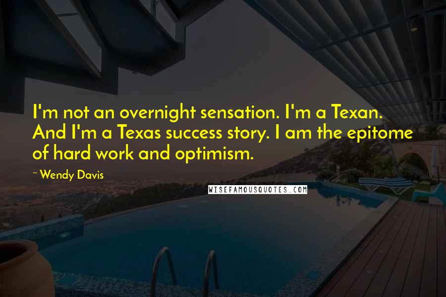 Wendy Davis Quotes: I'm not an overnight sensation. I'm a Texan. And I'm a Texas success story. I am the epitome of hard work and optimism.